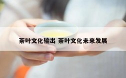 茶叶文化输出 茶叶文化未来发展