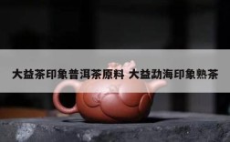 大益茶印象普洱茶原料 大益勐海印象熟茶